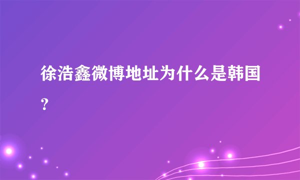 徐浩鑫微博地址为什么是韩国？