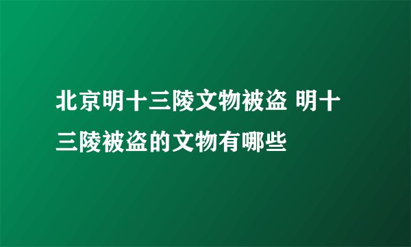 北京明十三陵文物被盗 明十三陵被盗的文物有哪些