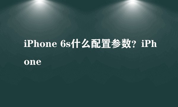 iPhone 6s什么配置参数？iPhone