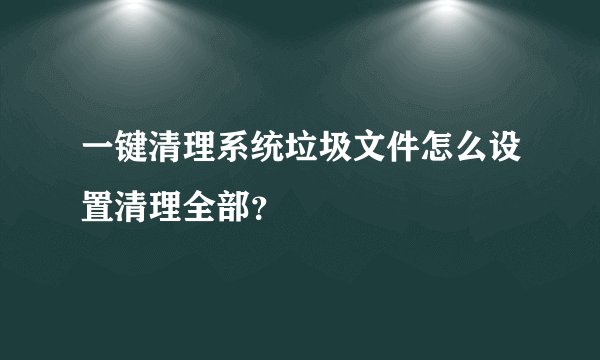 一键清理系统垃圾文件怎么设置清理全部?