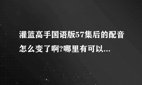 灌篮高手国语版57集后的配音怎么变了啊?哪里有可以看到以前的那种国语版的？