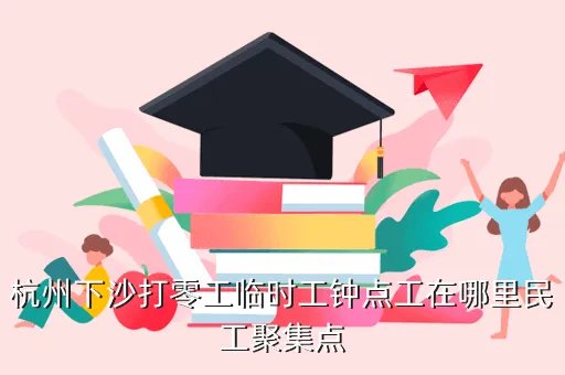 杭州下沙临时工招聘，杭州下沙打零工临时工钟点工在哪里民工聚集点