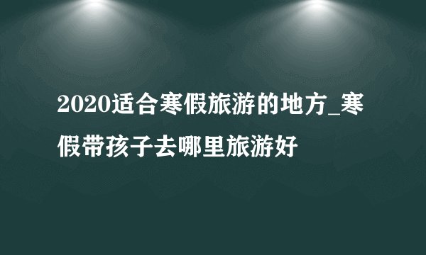 2020适合寒假旅游的地方_寒假带孩子去哪里旅游好