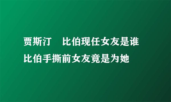 贾斯汀・比伯现任女友是谁 比伯手撕前女友竟是为她