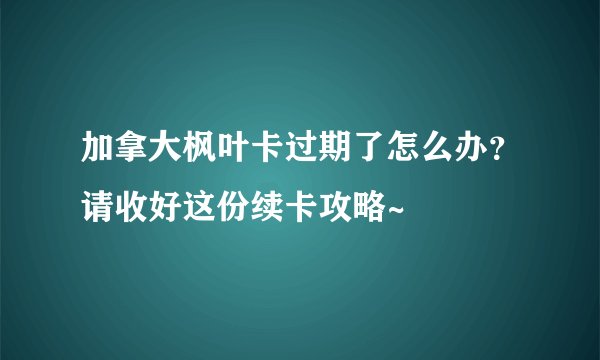 加拿大枫叶卡过期了怎么办？请收好这份续卡攻略~