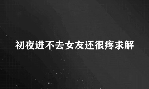 初夜进不去女友还很疼求解