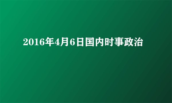 2016年4月6日国内时事政治