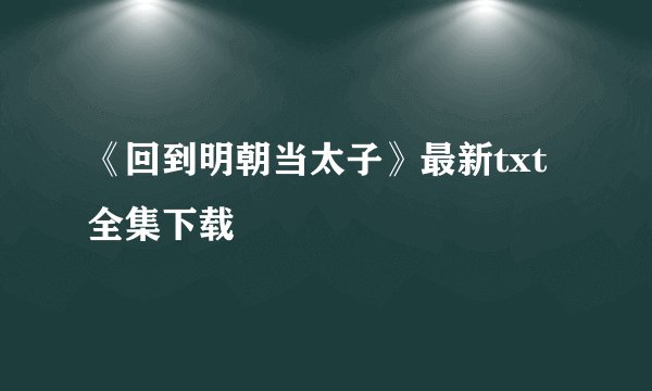 《回到明朝当太子》最新txt全集下载
