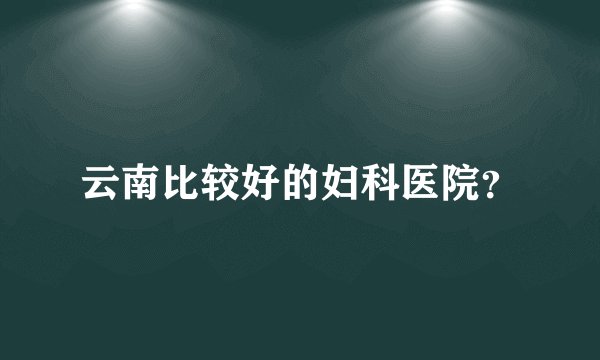 云南比较好的妇科医院？