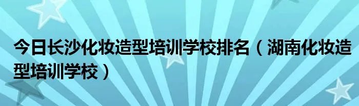 今日长沙化妆造型培训学校排名（湖南化妆造型培训学校）