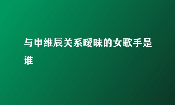 与申维辰关系暧昧的女歌手是谁