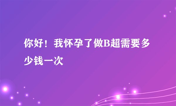 你好！我怀孕了做B超需要多少钱一次