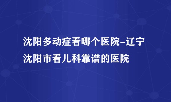 沈阳多动症看哪个医院-辽宁沈阳市看儿科靠谱的医院