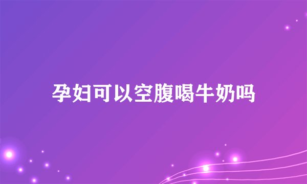 孕妇可以空腹喝牛奶吗