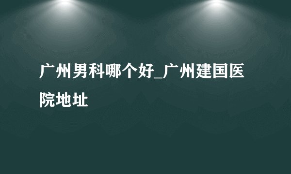 广州男科哪个好_广州建国医院地址