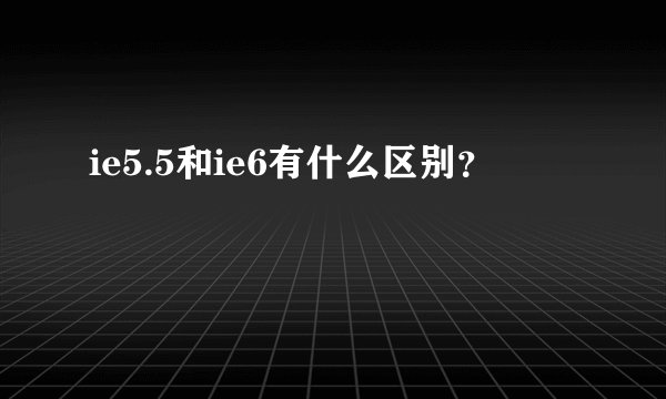 ie5.5和ie6有什么区别?