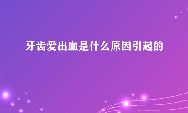 牙齿爱出血是什么原因引起的