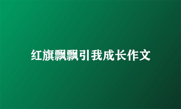 红旗飘飘引我成长作文
