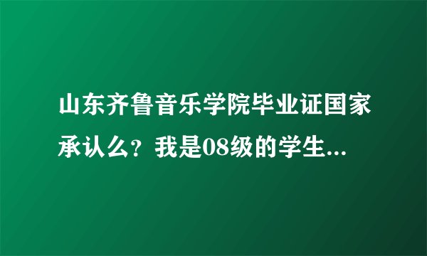 山东齐鲁音乐学院毕业证国家承认么?我是08级的学生 因为现在工作需要这个毕业证 所以求热心人士告诉一下