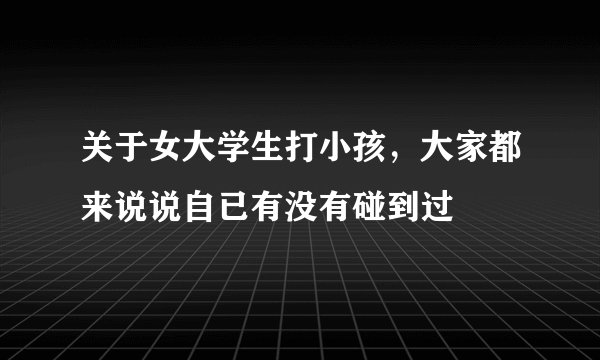 关于女大学生打小孩，大家都来说说自已有没有碰到过