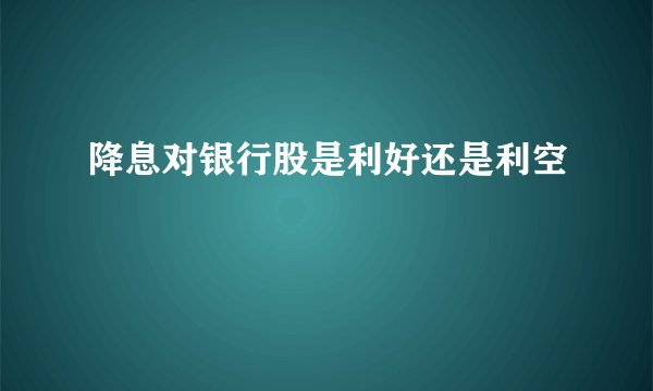 降息对银行股是利好还是利空