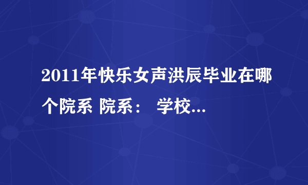 2011年快乐女声洪辰毕业在哪个院系 院系： 学校名称： 入学年份： 学历： 急求 写的快给20分！