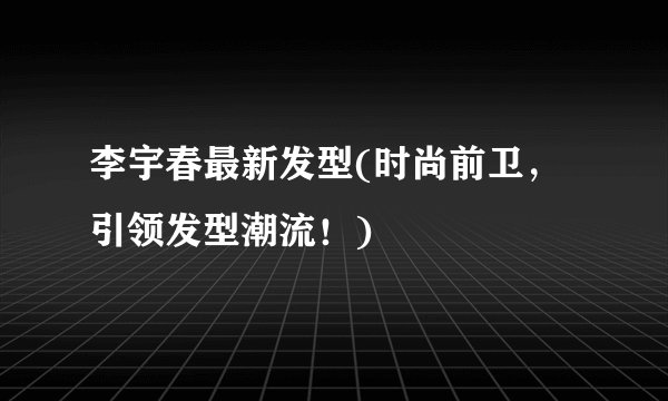 李宇春最新发型(时尚前卫，引领发型潮流！)