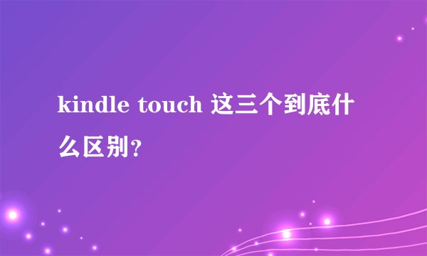 kindle touch 这三个到底什么区别?