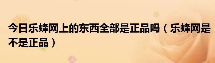 今日乐蜂网上的东西全部是正品吗(乐蜂网是不是正品)