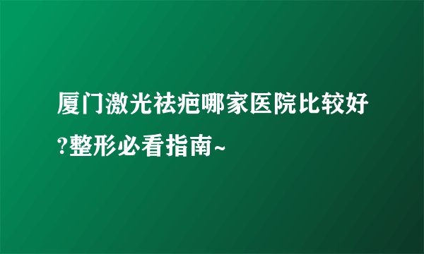 厦门激光祛疤哪家医院比较好?整形必看指南~