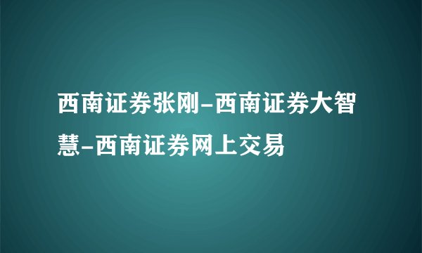 西南证券张刚-西南证券大智慧-西南证券网上交易