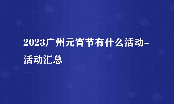 2023广州元宵节有什么活动-活动汇总