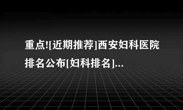 重点![近期推荐]西安妇科医院排名公布[妇科排名]西安正规妇科排名前十