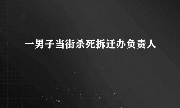 一男子当街杀死拆迁办负责人