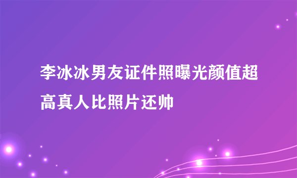 李冰冰男友证件照曝光颜值超高真人比照片还帅