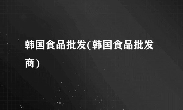 韩国食品批发(韩国食品批发商)