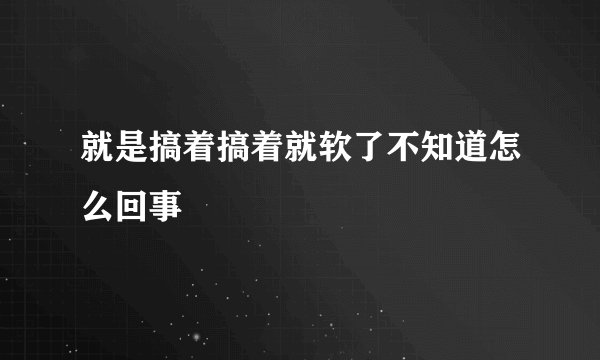 就是搞着搞着就软了不知道怎么回事