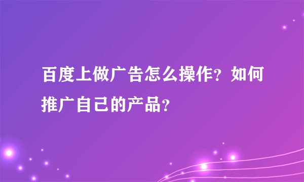 百度上做广告怎么操作？如何推广自己的产品？