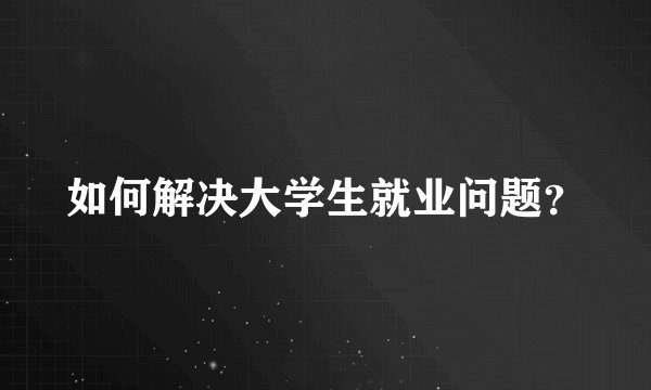 如何解决大学生就业问题？