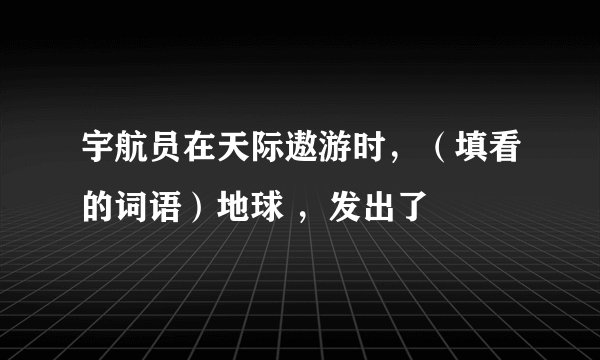 宇航员在天际遨游时,(填看的词语)地球 ,发出了