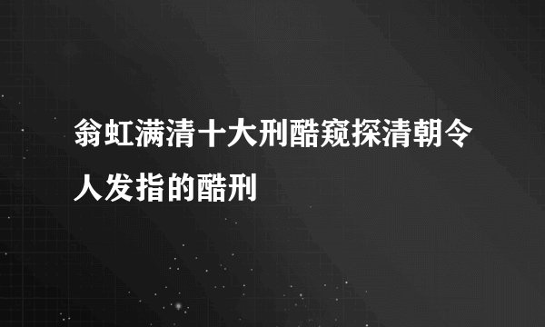 翁虹满清十大刑酷窥探清朝令人发指的酷刑
