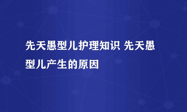 先天愚型儿护理知识 先天愚型儿产生的原因