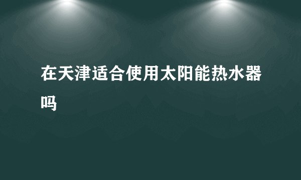 在天津适合使用太阳能热水器吗