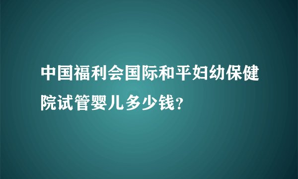中国福利会国际和平妇幼保健院试管婴儿多少钱？