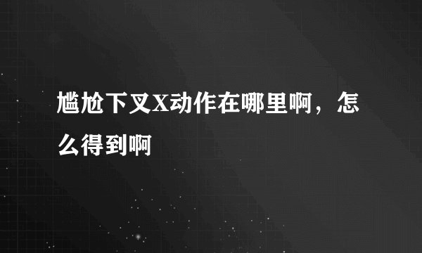 尴尬下叉X动作在哪里啊，怎么得到啊