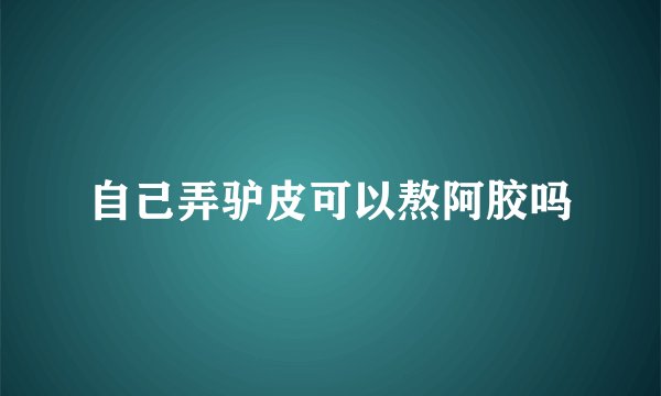 自己弄驴皮可以熬阿胶吗