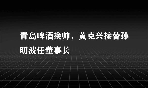 青岛啤酒换帅，黄克兴接替孙明波任董事长