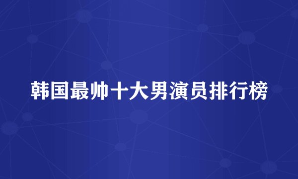 韩国最帅十大男演员排行榜