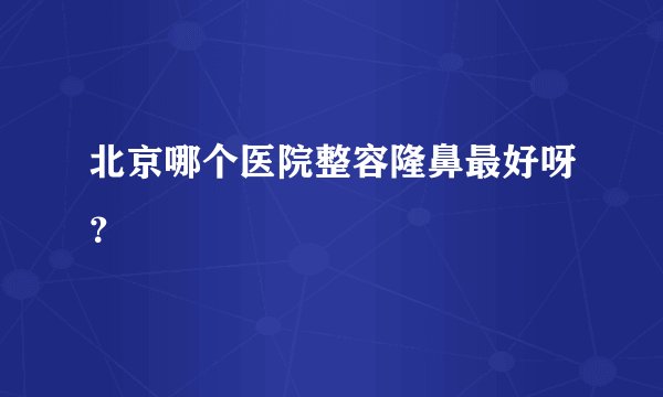 北京哪个医院整容隆鼻最好呀？