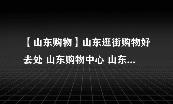 【山东购物】山东逛街购物好去处 山东购物中心 山东购物攻略分享